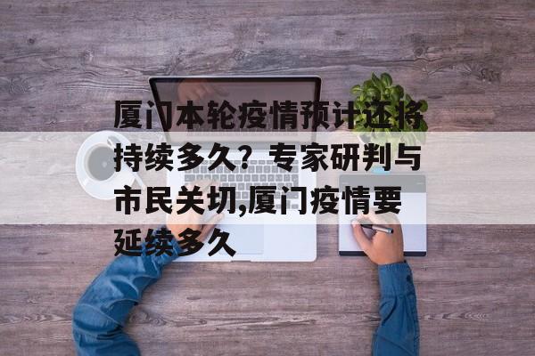 厦门本轮疫情预计还将持续多久？专家研判与市民关切,厦门疫情要延续多久