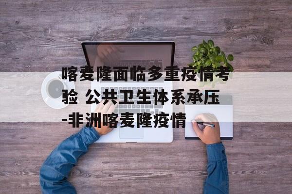喀麦隆面临多重疫情考验 公共卫生体系承压-非洲喀麦隆疫情