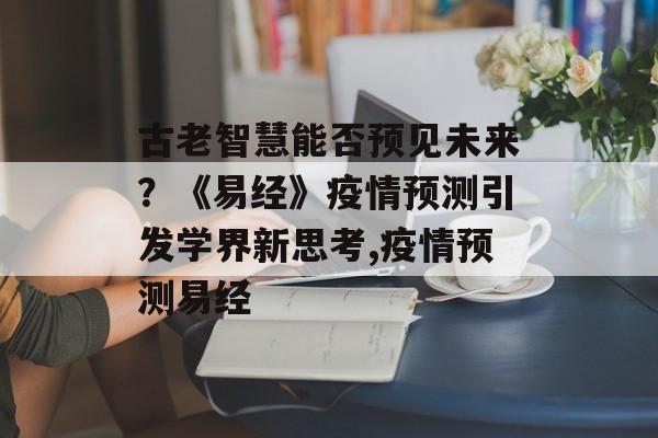 古老智慧能否预见未来？《易经》疫情预测引发学界新思考,疫情预测易经
