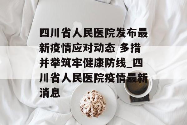 四川省人民医院发布最新疫情应对动态 多措并举筑牢健康防线_四川省人民医院疫情最新消息