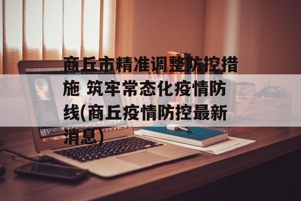 商丘市精准调整防控措施 筑牢常态化疫情防线(商丘疫情防控最新消息)