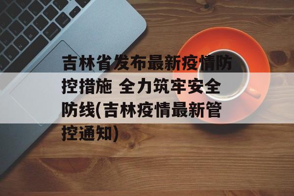 吉林省发布最新疫情防控措施 全力筑牢安全防线(吉林疫情最新管控通知)