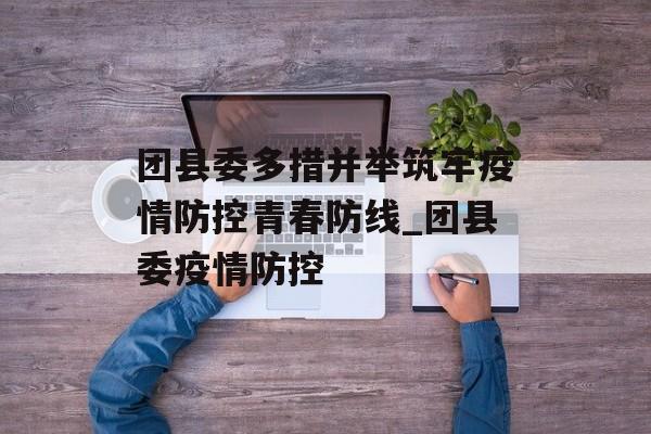 团县委多措并举筑牢疫情防控青春防线_团县委疫情防控