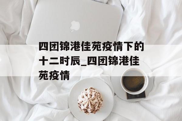 四团锦港佳苑疫情下的十二时辰_四团锦港佳苑疫情