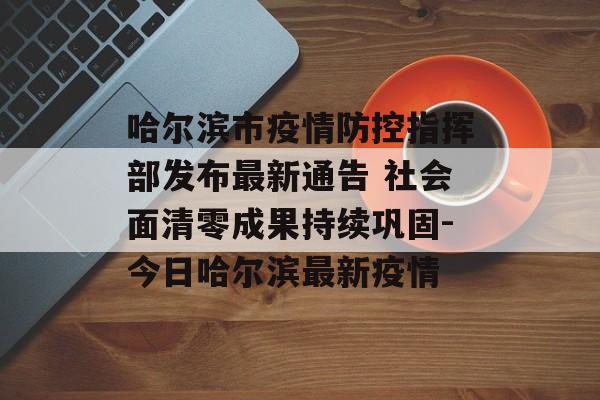 哈尔滨市疫情防控指挥部发布最新通告 社会面清零成果持续巩固-今日哈尔滨最新疫情
