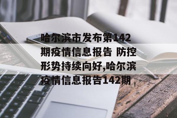 哈尔滨市发布第142期疫情信息报告 防控形势持续向好,哈尔滨疫情信息报告142期