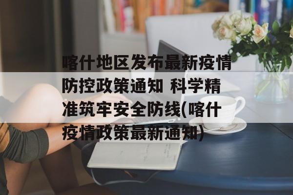 喀什地区发布最新疫情防控政策通知 科学精准筑牢安全防线(喀什疫情政策最新通知)