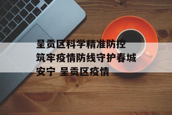 呈贡区科学精准防控 筑牢疫情防线守护春城安宁 呈贡区疫情