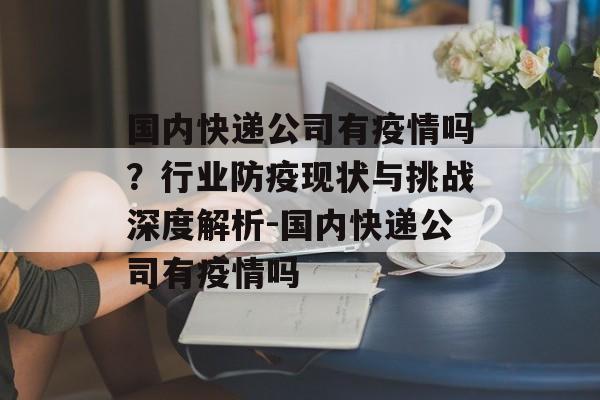 国内快递公司有疫情吗？行业防疫现状与挑战深度解析-国内快递公司有疫情吗