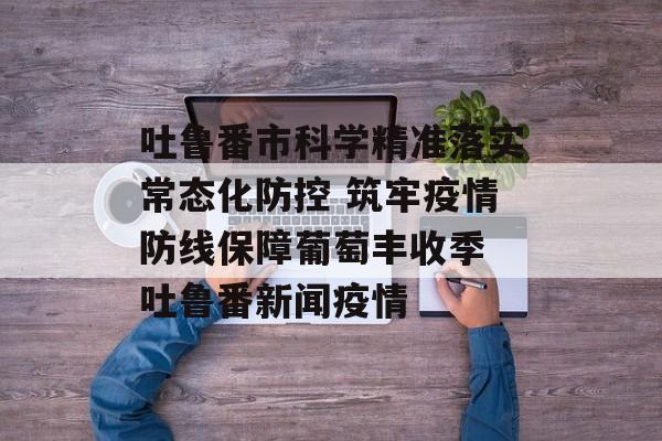 吐鲁番市科学精准落实常态化防控 筑牢疫情防线保障葡萄丰收季 吐鲁番新闻疫情
