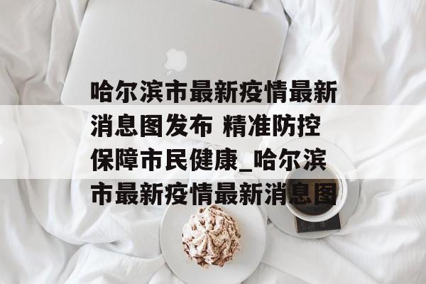 哈尔滨市最新疫情最新消息图发布 精准防控保障市民健康_哈尔滨市最新疫情最新消息图