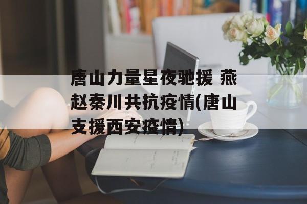 唐山力量星夜驰援 燕赵秦川共抗疫情(唐山支援西安疫情)