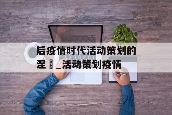 后疫情时代活动策划的涅槃_活动策划疫情