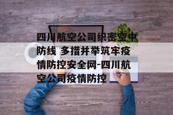 四川航空公司织密空中防线 多措并举筑牢疫情防控安全网-四川航空公司疫情防控