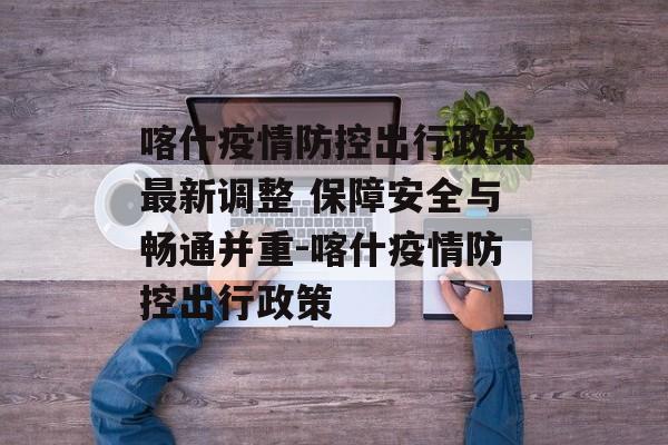 喀什疫情防控出行政策最新调整 保障安全与畅通并重-喀什疫情防控出行政策