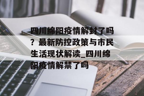 四川绵阳疫情解封了吗？最新防控政策与市民生活现状解读_四川绵阳疫情解禁了吗