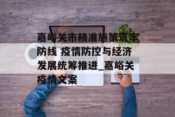 嘉峪关市精准施策筑牢防线 疫情防控与经济发展统筹推进_嘉峪关疫情文案