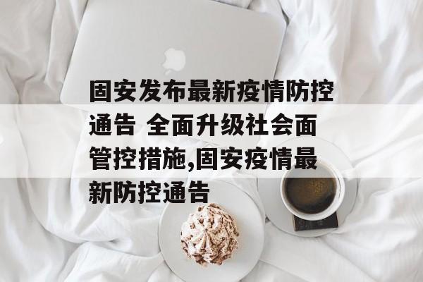 固安发布最新疫情防控通告 全面升级社会面管控措施,固安疫情最新防控通告