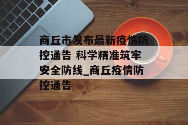 商丘市发布最新疫情防控通告 科学精准筑牢安全防线_商丘疫情防控通告
