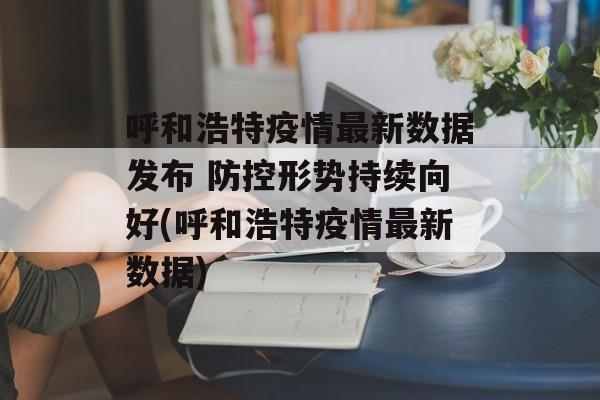 呼和浩特疫情最新数据发布 防控形势持续向好(呼和浩特疫情最新数据)