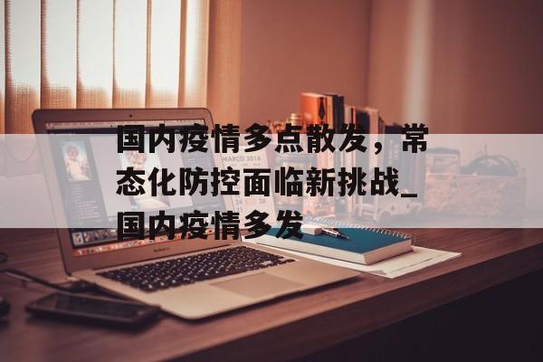 国内疫情多点散发，常态化防控面临新挑战_国内疫情多发