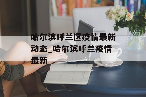 哈尔滨呼兰区疫情最新动态_哈尔滨呼兰疫情最新