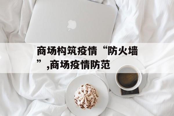 商场构筑疫情“防火墙”,商场疫情防范