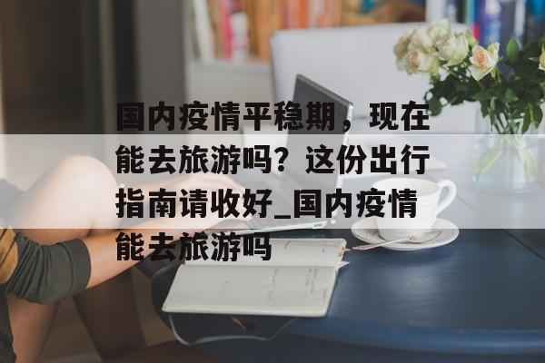 国内疫情平稳期，现在能去旅游吗？这份出行指南请收好_国内疫情能去旅游吗