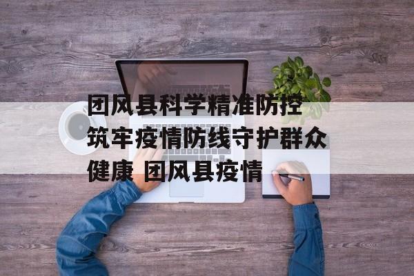 团风县科学精准防控 筑牢疫情防线守护群众健康 团风县疫情