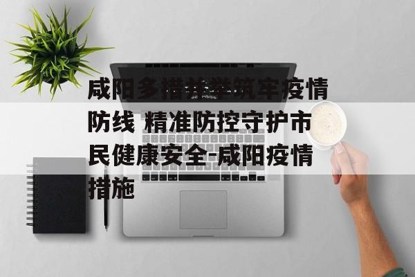 咸阳多措并举筑牢疫情防线 精准防控守护市民健康安全-咸阳疫情措施