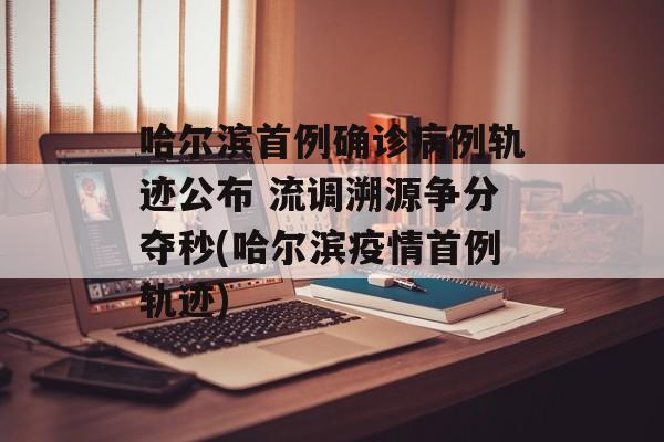 哈尔滨首例确诊病例轨迹公布 流调溯源争分夺秒(哈尔滨疫情首例轨迹)
