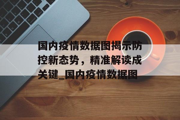 国内疫情数据图揭示防控新态势，精准解读成关键_国内疫情数据图