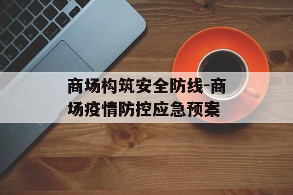 商场构筑安全防线-商场疫情防控应急预案