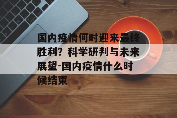 国内疫情何时迎来最终胜利？科学研判与未来展望-国内疫情什么时候结束