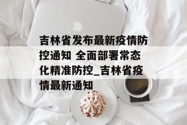 吉林省发布最新疫情防控通知 全面部署常态化精准防控_吉林省疫情最新通知