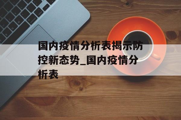 国内疫情分析表揭示防控新态势_国内疫情分析表