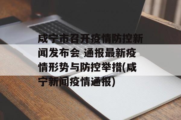 咸宁市召开疫情防控新闻发布会 通报最新疫情形势与防控举措(咸宁新闻疫情通报)