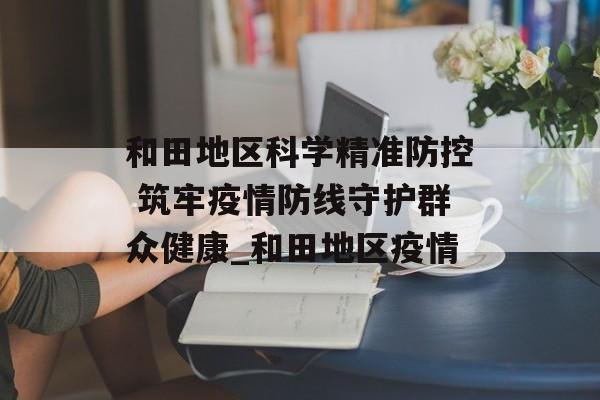 和田地区科学精准防控 筑牢疫情防线守护群众健康_和田地区疫情