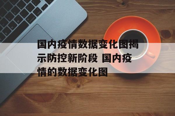 国内疫情数据变化图揭示防控新阶段 国内疫情的数据变化图