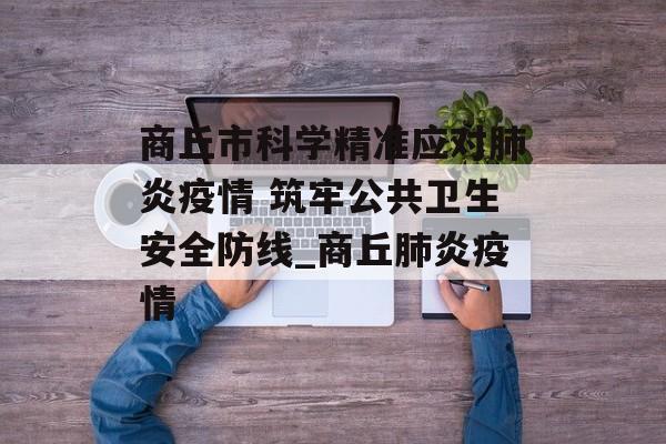 商丘市科学精准应对肺炎疫情 筑牢公共卫生安全防线_商丘肺炎疫情