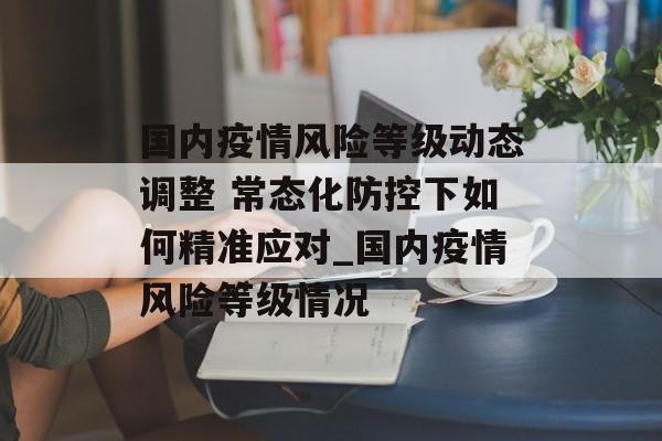 国内疫情风险等级动态调整 常态化防控下如何精准应对_国内疫情风险等级情况