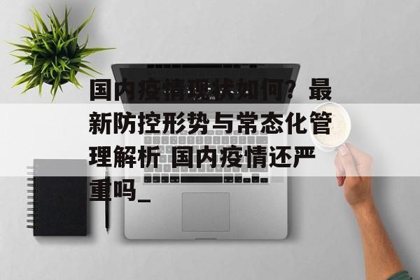国内疫情现状如何？最新防控形势与常态化管理解析 国内疫情还严重吗_