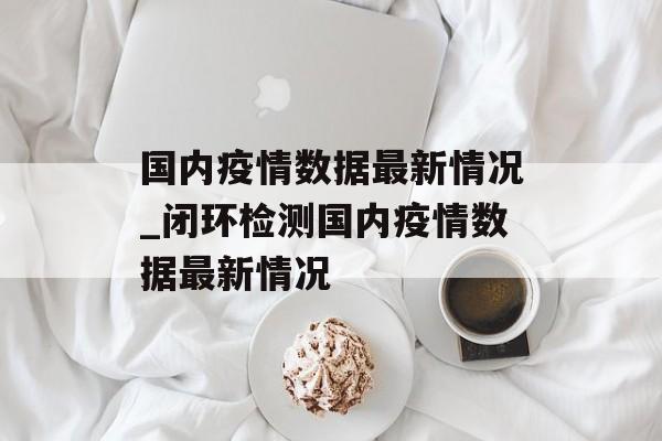 国内疫情数据最新情况_闭环检测国内疫情数据最新情况