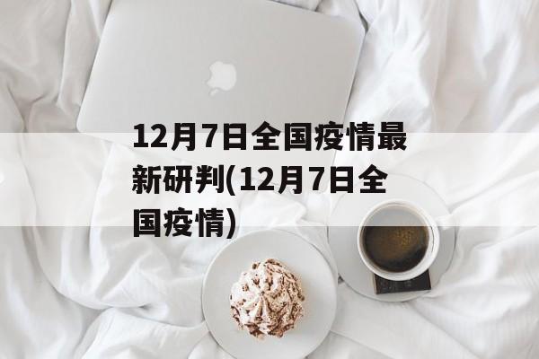 12月7日全国疫情最新研判(12月7日全国疫情)