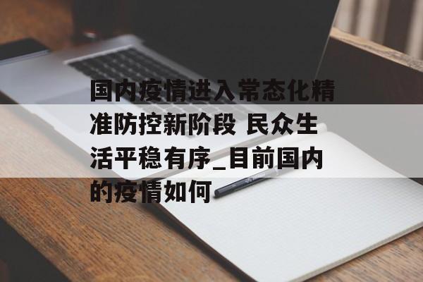 国内疫情进入常态化精准防控新阶段 民众生活平稳有序_目前国内的疫情如何