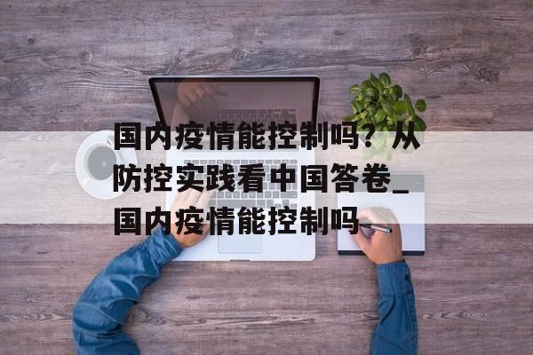 国内疫情能控制吗？从防控实践看中国答卷_国内疫情能控制吗