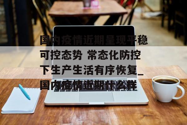 国内疫情近期呈现平稳可控态势 常态化防控下生产生活有序恢复_国内疫情近期什么样