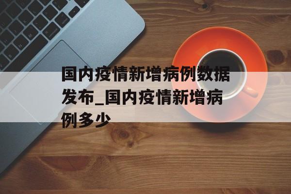 国内疫情新增病例数据发布_国内疫情新增病例多少