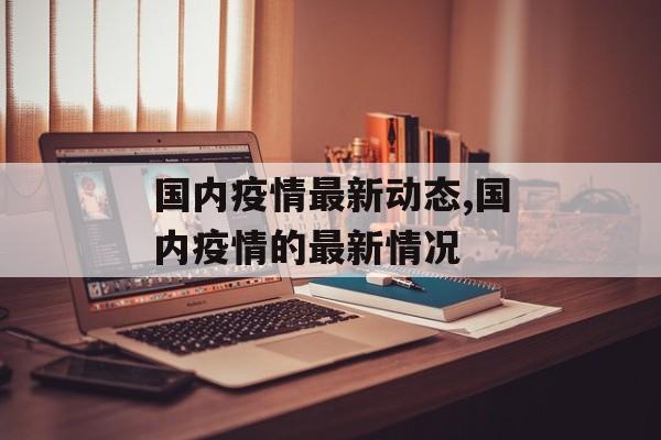 国内疫情最新动态,国内疫情的最新情况