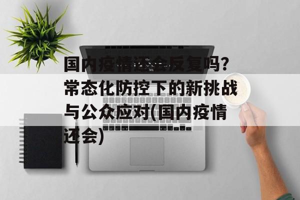 国内疫情还会反复吗？常态化防控下的新挑战与公众应对(国内疫情还会)